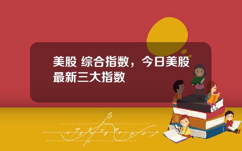 美股 综合指数，今日美股最新三大指数