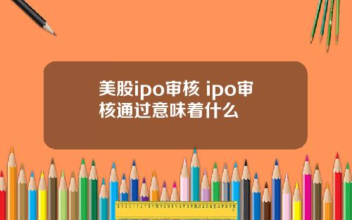 美股ipo审核 ipo审核通过意味着什么