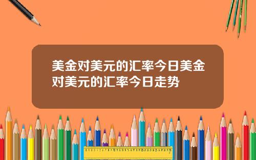 美金对美元的汇率今日美金对美元的汇率今日走势