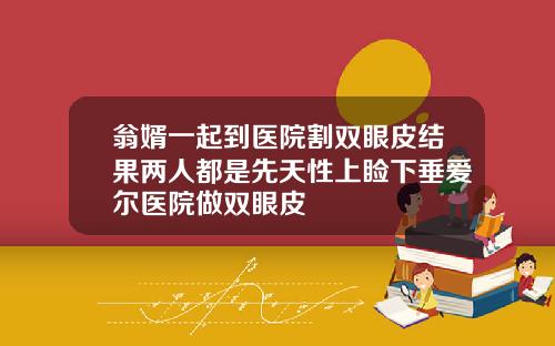 翁婿一起到医院割双眼皮结果两人都是先天性上睑下垂爱尔医院做双眼皮