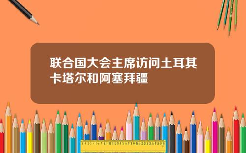 联合国大会主席访问土耳其卡塔尔和阿塞拜疆