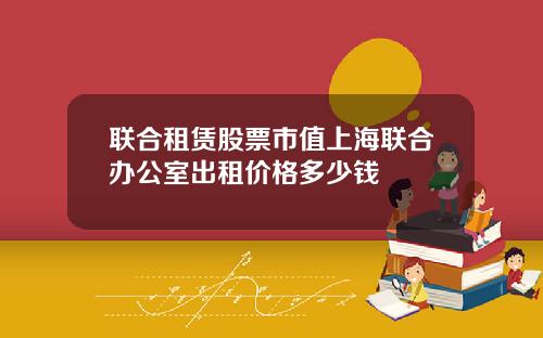 联合租赁股票市值上海联合办公室出租价格多少钱