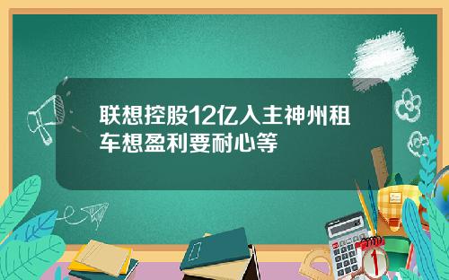 联想控股12亿入主神州租车想盈利要耐心等