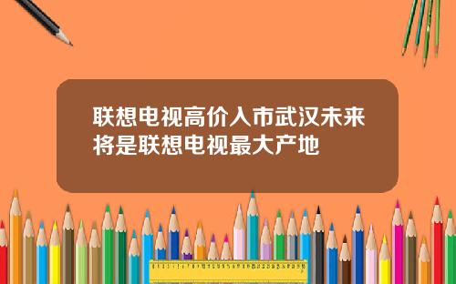 联想电视高价入市武汉未来将是联想电视最大产地