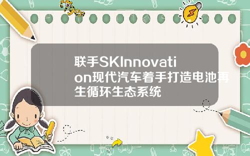 联手SKInnovation现代汽车着手打造电池再生循环生态系统