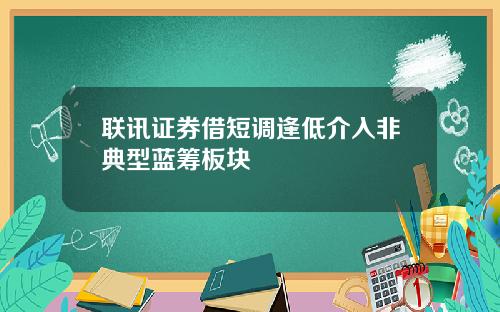 联讯证券借短调逢低介入非典型蓝筹板块