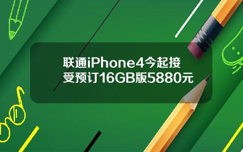 联通iPhone4今起接受预订16GB版5880元