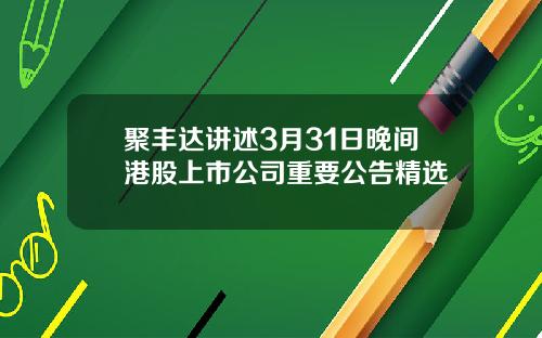 聚丰达讲述3月31日晚间港股上市公司重要公告精选