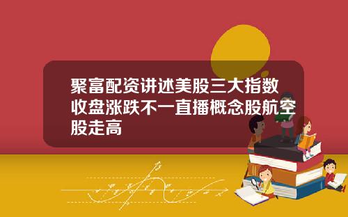 聚富配资讲述美股三大指数收盘涨跌不一直播概念股航空股走高