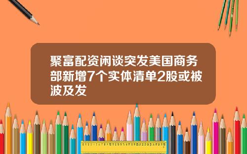 聚富配资闲谈突发美国商务部新增7个实体清单2股或被波及发