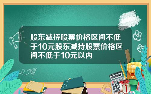 股东减持股票价格区间不低于10元股东减持股票价格区间不低于10元以内