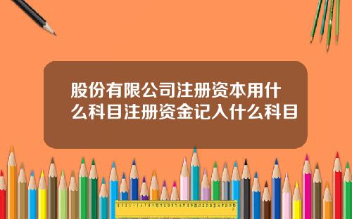 股份有限公司注册资本用什么科目注册资金记入什么科目