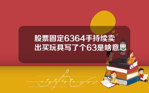 股票固定6364手持续卖出买玩具写了个63是啥意思