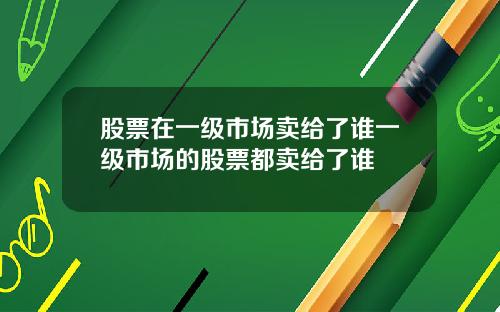 股票在一级市场卖给了谁一级市场的股票都卖给了谁