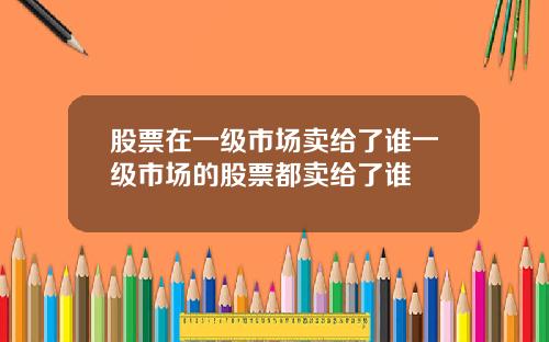 股票在一级市场卖给了谁一级市场的股票都卖给了谁