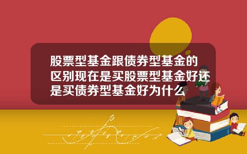 股票型基金跟债券型基金的区别现在是买股票型基金好还是买债券型基金好为什么