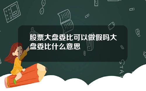 股票大盘委比可以做假吗大盘委比什么意思