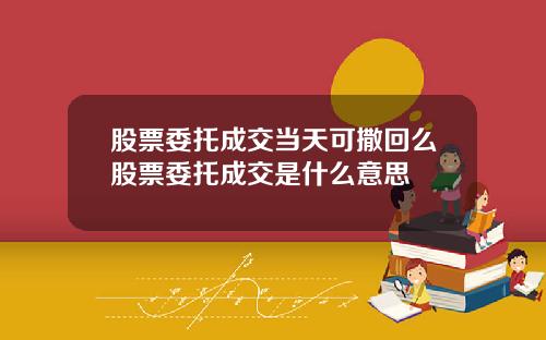 股票委托成交当天可撒回么股票委托成交是什么意思