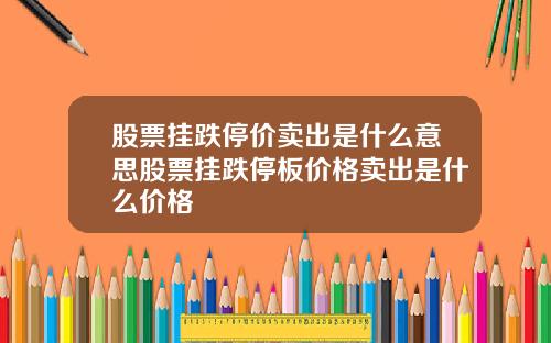 股票挂跌停价卖出是什么意思股票挂跌停板价格卖出是什么价格