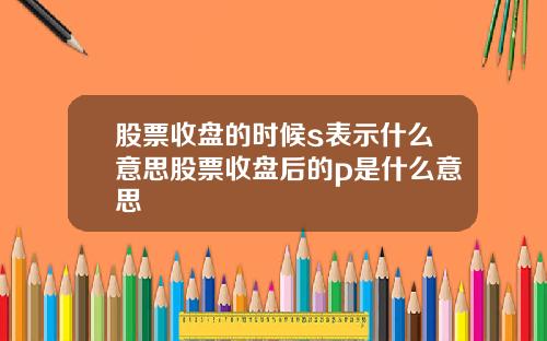 股票收盘的时候s表示什么意思股票收盘后的p是什么意思