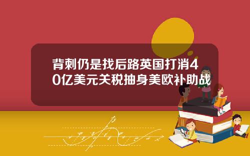 背刺仍是找后路英国打消40亿美元关税抽身美欧补助战