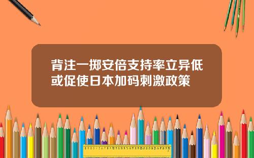 背注一掷安倍支持率立异低或促使日本加码刺激政策