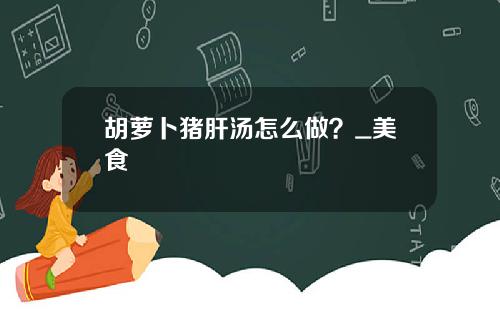 胡萝卜猪肝汤怎么做？_美食