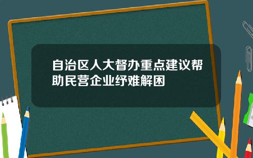 自治区人大督办重点建议帮助民营企业纾难解困