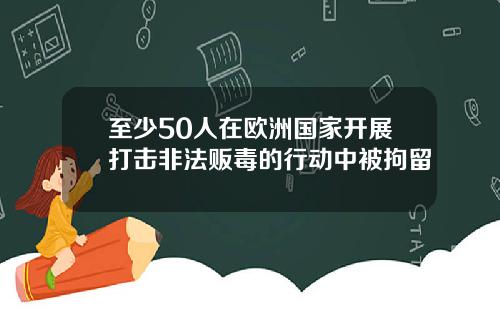 至少50人在欧洲国家开展打击非法贩毒的行动中被拘留