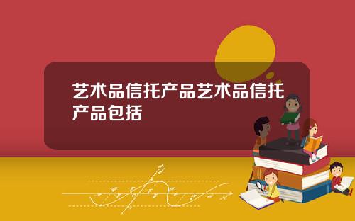 艺术品信托产品艺术品信托产品包括