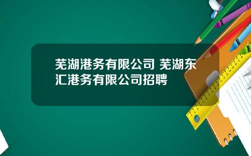 芜湖港务有限公司 芜湖东汇港务有限公司招聘