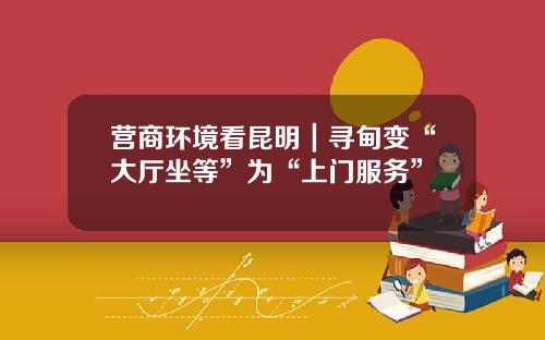 营商环境看昆明｜寻甸变“大厅坐等”为“上门服务”