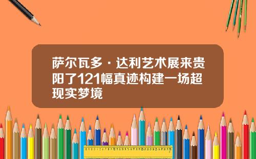 萨尔瓦多·达利艺术展来贵阳了121幅真迹构建一场超现实梦境