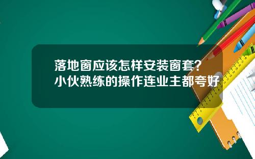 落地窗应该怎样安装窗套？小伙熟练的操作连业主都夸好
