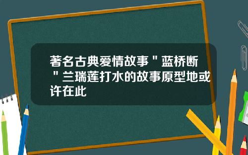 著名古典爱情故事＂蓝桥断＂兰瑞莲打水的故事原型地或许在此