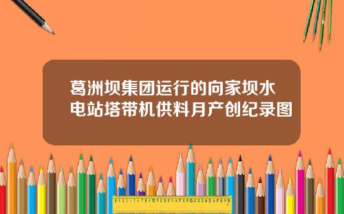 葛洲坝集团运行的向家坝水电站塔带机供料月产创纪录图