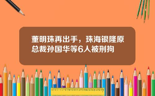 董明珠再出手，珠海银隆原总裁孙国华等6人被刑拘