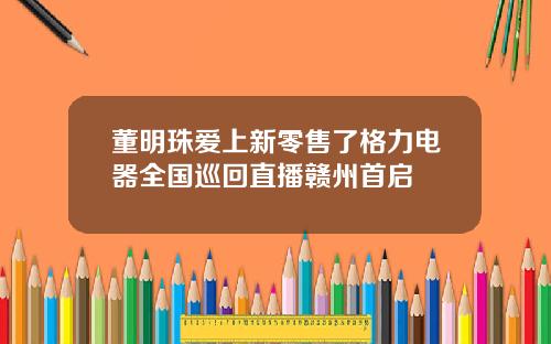 董明珠爱上新零售了格力电器全国巡回直播赣州首启