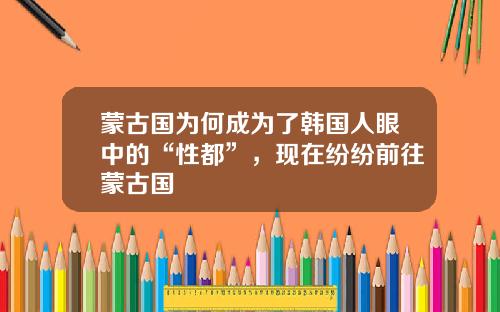 蒙古国为何成为了韩国人眼中的“性都”，现在纷纷前往蒙古国