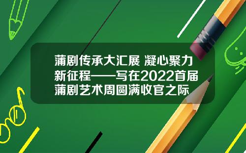 蒲剧传承大汇展 凝心聚力新征程——写在2022首届蒲剧艺术周圆满收官之际