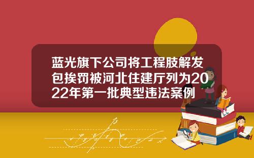 蓝光旗下公司将工程肢解发包挨罚被河北住建厅列为2022年第一批典型违法案例