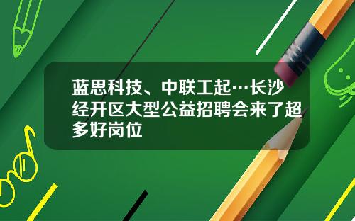 蓝思科技、中联工起…长沙经开区大型公益招聘会来了超多好岗位