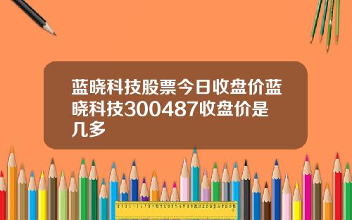 蓝晓科技股票今日收盘价蓝晓科技300487收盘价是几多