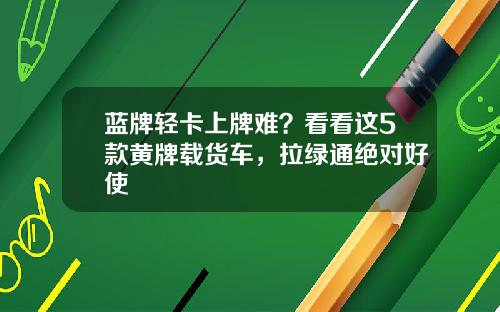 蓝牌轻卡上牌难？看看这5款黄牌载货车，拉绿通绝对好使