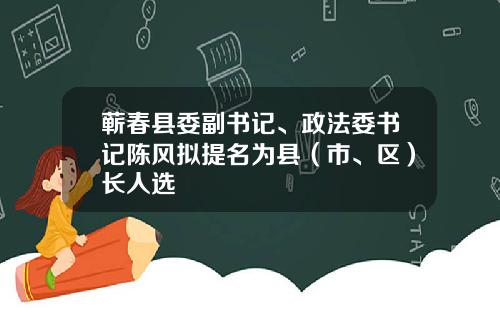 蕲春县委副书记、政法委书记陈风拟提名为县（市、区）长人选