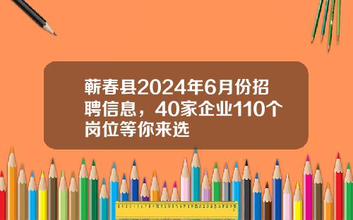 蕲春县2024年6月份招聘信息，40家企业110个岗位等你来选