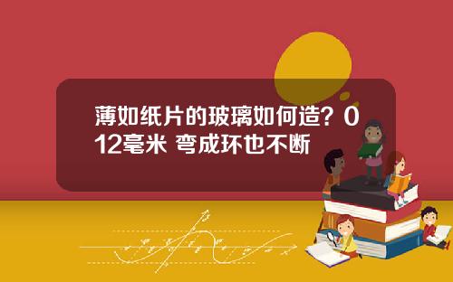 薄如纸片的玻璃如何造？012毫米 弯成环也不断
