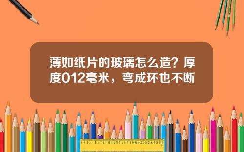 薄如纸片的玻璃怎么造？厚度012毫米，弯成环也不断