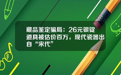 藏品鉴定骗局：26元银锭道具被估价百万，现代瓷器出自“宋代”