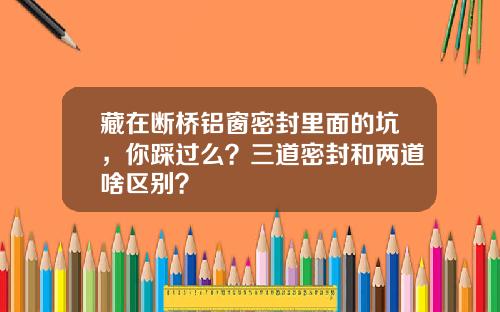 藏在断桥铝窗密封里面的坑，你踩过么？三道密封和两道啥区别？